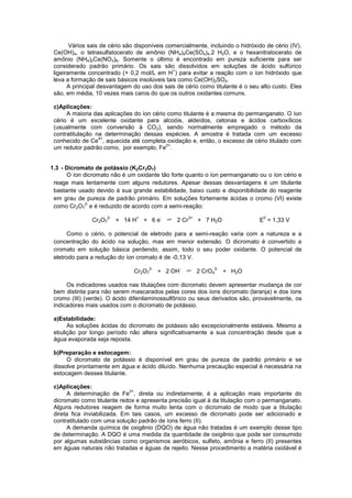 Vários sais de cério são disponíveis comercialmente, incluindo o hidróxido de cério (IV),
Ce(OH)4, o tetrasulfatocerato de amônio (NH4)4Ce(SO4)4.2 H2O, e o hexanitratocerato de
amônio (NH4)2Ce(NO3)6. Somente o último é encontrado em pureza suficiente para ser
considerado padrão primário. Os sais são dissolvidos em soluções de ácido sulfúrico
ligeiramente concentrado (> 0,2 mol/L em H
+
) para evitar a reação com o íon hidróxido que
leva a formação de sais básicos insolúveis tais como Ce(OH)2SO4.
A principal desvantagem do uso dos sais de cério como titulante é o seu alto custo. Eles
são, em média, 10 vezes mais caros do que os outros oxidantes comuns.
c)Aplicações:
A maioria das aplicações do íon cério como titulante é a mesma do permanganato. O íon
cério é um excelente oxidante para alcoóis, aldeídos, cetonas e ácidos carboxílicos
(usualmente com conversão à CO2), sendo normalmente empregado o método da
contratitulação na determinação dessas espécies. A amostra é tratada com um excesso
conhecido de Ce
4+
, aquecida até completa oxidação e, então, o excesso de cério titulado com
um redutor padrão como, por exemplo, Fe
2+
.
1.3 - Dicromato de potássio (K2Cr2O7)
O íon dicromato não é um oxidante tão forte quanto o íon permanganato ou o íon cério e
reage mais lentamente com alguns redutores. Apesar dessas desvantagens é um titulante
bastante usado devido à sua grande estabilidade, baixo custo e disponibilidade do reagente
em grau de pureza de padrão primário. Em soluções fortemente ácidas o cromo (VI) existe
como Cr2O7
2-
e é reduzido de acordo com a semi-reação:
Cr2O7
2-
+ 14 H
+
+ 6 e
-
2 Cr
3+
+ 7 H2O E
0
= 1,33 V
Como o cério, o potencial de eletrodo para a semi-reação varia com a natureza e a
concentração do ácido na solução, mas em menor extensão. O dicromato é convertido a
cromato em solução básica perdendo, assim, todo o seu poder oxidante. O potencial de
eletrodo para a redução do íon cromato é de -0,13 V.
Cr2O7
2-
+ 2 OH
-
2 CrO4
2-
+ H2O
Os indicadores usados nas titulações com dicromato devem apresentar mudança de cor
bem distinta para não serem mascarados pelas cores dos íons dicromato (laranja) e dos íons
cromo (III) (verde). O ácido difenilaminossulfônico ou seus derivados são, provavelmente, os
indicadores mais usados com o dicromato de potássio.
a)Estabilidade:
As soluções ácidas do dicromato de potássio são excepcionalmente estáveis. Mesmo a
ebulição por longo período não altera significativamente a sua concentração desde que a
água evaporada seja reposta.
b)Preparação e estocagem:
O dicromato de potássio é disponível em grau de pureza de padrão primário e se
dissolve prontamente em água e ácido diluído. Nenhuma precaução especial é necessária na
estocagem desses titulante.
c)Aplicações:
A determinação de Fe
2+
, direta ou indiretamente, é a aplicação mais importante do
dicromato como titulante redox e apresenta precisão igual à da titulação com o permanganato.
Alguns redutores reagem de forma muito lenta com o dicromato de modo que a titulação
direta fica inviabilizada. Em tais casos, um excesso de dicromato pode ser adicionado e
contratitulado com uma solução padrão de íons ferro (II).
A demanda química de oxigênio (DQO) de água não tratadas é um exemplo desse tipo
de determinação. A DQO é uma medida da quantidade de oxigênio que pode ser consumido
por algumas substâncias como organismos aeróbicos, sulfeto, amônia e ferro (II) presentes
em águas naturais não tratadas e águas de rejeito. Nesse procedimento a matéria oxidável é
 