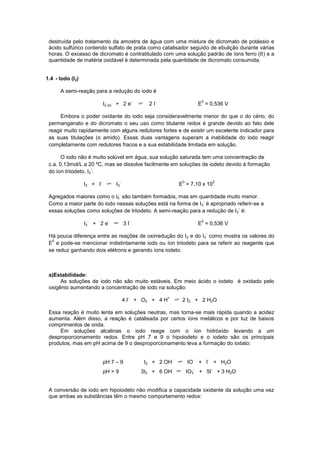 destruída pelo tratamento da amostra de água com uma mistura de dicromato de potássio e
ácido sulfúrico contendo sulfato de prata como catalisador seguido de ebulição durante várias
horas. O excesso de dicromato é contratitulado com uma solução padrão de íons ferro (II) e a
quantidade de matéria oxidável é determinada pela quantidade de dicromato consumida.
1.4 - Iodo (I2)
A semi-reação para a redução do iodo é
I2 (s) + 2 e
-
2 I
-
E
0
= 0,536 V
Embora o poder oxidante do iodo seja consideravelmente menor do que o do cério, do
permanganato e do dicromato o seu uso como titulante redox é grande devido ao fato dele
reagir muito rapidamente com alguns redutores fortes e de existir um excelente indicador para
as suas titulações (o amido). Essas duas vantagens superam a inabilidade do iodo reagir
completamente com redutores fracos e a sua estabilidade limitada em solução.
O iodo não é muito solúvel em água, sua solução saturada tem uma concentração de
c.a. 0,13mol/L a 20 ºC, mas se dissolve facilmente em soluções de iodeto devido à formação
do íon triiodeto, I3
-
:
I2 + I
-
I3
-
E
0
= 7,10 x 10
2
Agregados maiores como o I5
-
são também formados, mas em quantidade muito menor.
Como a maior parte do iodo nessas soluções está na forma de I3
-
é apropriado referir-se a
essas soluções como soluções de triiodeto. A semi-reação para a redução de I3
-
é:
I3
-
+ 2 e
-
3 I
-
E
0
= 0,536 V
Há pouca diferença entre as reações de oxirredução do I2 e do I3
-
como mostra os valores do
E
0
e pode-se mencionar indistintamente iodo ou íon triiodeto para se referir ao reagente que
se reduz ganhando dois elétrons e gerando íons iodeto.
a)Estabilidade:
As soluções de iodo não são muito estáveis. Em meio ácido o iodeto é oxidado pelo
oxigênio aumentando a concentração de iodo na solução:
4 I
-
+ O2 + 4 H
+
2 I2 + 2 H2O
Essa reação é muito lenta em soluções neutras, mas torna-se mais rápida quando a acidez
aumenta. Além disso, a reação é catalisada por certos íons metálicos e por luz de baixos
comprimentos de onda.
Em soluções alcalinas o iodo reage com o íon hidróxido levando a um
desproporcionamento redox. Entre pH 7 e 9 o hipoiodeto e o iodeto são os principais
produtos, mas em pH acima de 9 o desproporcionamento leva a formação do iodato:
pH 7 – 9 I2 + 2 OH
-
IO
-
+ I
-
+ H2O
pH > 9 3I2 + 6 OH
-
IO3
-
+ 5I
-
+ 3 H2O
A conversão de iodo em hipoiodeto não modifica a capacidade oxidante da solução uma vez
que ambas as substâncias têm o mesmo comportamento redox:
 