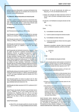 2 NBR 13797/1997 
solúvel mas pouco dissociado; o excesso de titulante é de-tectado 
pela formação de um complexo de cor púrpura do 
mercúrio, como difenilcarbazona. 
5.1.2 Método B - Método titulométrico do nitrato de prata 
O cloreto, a partir de soluções neutras ou levemente alca-linas, 
é precipitado quantitativamente como cloreto de prata 
pelo nitrato de prata, sendo o ponto final indicado pela 
formação do cromato de prata de cor vermelha. 
5.2 Reagentes 
5.2.1 Peróxido de hidrogênio p.a. 30% (H2O2). 
5.2.2 Solução de ácido sulfúrico 1 N: diluir 28 mL de ácido 
sulfúrico p.a. (H2SO4) a 100 mL com água destilada (5.2.15). 
5.2.3 Solução de ácido nítrico 0,1 N: diluir 6,4 mL de ácido 
nítrico p.a. (HNO3) a 1000 mL com água destilada (5.2.15). 
5.2.4 Solução de hidróxido de sódio 0,1 N: dissolver 4,0 g de 
hidróxido de sódio p.a. (NaOH) a 1000 mL com água 
destilada (5.2.15). 
5.2.5 Suspensão de hidróxido de alumínio: dissolver 125 g 
de sulfato de alumínio e potássio duodecaidratado p.a. 
(Alk(SO4)2.12H2O), ou sulfato de alumínio e amônio 
duodecaidratado p.a. (AlNH4(SO4)2.12H2O), em 1000 mL 
de água destilada. Aquecer a 60°C, adicionar 55 mL de 
hidróxido de amônio p.a. (NH4OH), lentamente e com agi-tação. 
Deixar a mistura em repouso por 1 h. Transferir para 
um béquer de 2000 mL e lavar o precipitado várias vezes 
por adição de água destilada, misturando e deixando 
decantar até que os ensaios indiquem ausência de amônia, 
cloreto, nitrito e nitrato, no sobrenadante. Remover o máximo 
de sobrenadante possível, restando a suspensão concen-trada. 
5.2.6 Solução-estoque de cloreto de sódio 0,141 N: dissolver 
8,240 g de cloreto de sódio p.a. (NaCl), previamente seco, 
a 140°C, em água destilada isenta de cloreto (5.2.15) e 
diluir a 1000 mL. 
5.2.7 Solução-padrão de cloreto de sódio 0,141 N: diluir 
100 mL da solução-estoque como em 5.2.6 a 1000 mL com 
água destilada isenta de cloreto (5.2.15). 
5.2.8 Solução de nitrato mercúrico 0,0141 N: conforme 5.2.8.1 
e 5.2.8.2. 
5.2.8.1 Preparo da solução: dissolver 2,3 g de nitrato mercú-rico 
p.a. (Hg(NO3) ou 2,5 g de nitrato mercúrico mo-noidratado 
p.a. (Hg(NO3)2.H2O) em 100 mL de água 
destilada (5.2.15) contendo 0,25 mL de ácido nítrico p.a. 
(HNO3) (5.2.16). Diluir a 1000 mL em balão volumétrico e 
padronizar. 
5.2.8.2 Padronização: 
a) diluir 20 mL de solução-padrão de cloreto de sódio 
(5.2.7) a 100 mL com água destilada isenta de cloreto; 
b) adicionar 10 mg de bicarbonato de sódio p.a. 
(Na2CO3) e 1,0 mL do indicador ácido (5.2.9); 
c) titular com solução de nitrato mercúrico 0,0141 N 
(5.2.8.1) até a primeira coloração púrpura perma-nente; 
d) calcular a normalidade da solução através da rela-ção: 
N1V1 = N2V2 
Onde: 
N1 = normalidade do cloreto de sódio 
V1 = volume usado da solução de cloreto de sódio 
N2 = normalidade do nitrato mercúrico 
V2 = volume da solução do nitrato mercúrico gasto 
na titulação (mL) 
Baseado no resultado, calcular o fator de correção 
para a normalidade esperada, conforme a fórmula: 
fc 
0,0141 N 
N2 
= 
Onde: 
N = normalidade da solução de nitrato 
Notas: a) A cor da solução pode ser verde-azulada no momento da 
adição do indicador ácido. Se a solução apresentar co-loração 
verde-clara, significa um pH < 2,0. Se a solução 
apresentar coloração azul-clara, significa um pH > 3,8. 
b) Para a maior parte das águas potáveis, o pH após a adi-ção 
do indicador fica em torno de 2,5 ± 0,1. 
c) Para águas com alcalinidade ou acidez elevadas, faz-se 
necessário o ajuste do pH com ácido nítrico 0,1 N (5.2.3) 
ou hidróxido de sódio 0,1 N (5.2.4) em torno de 8,0 antes 
da adição do indicador ácido. Nunca utilizar carbonato de 
sódio. 
d) Próximo ao ponto de viragem a solução passa da colo-ração 
verde-azulada a azul. 
e) De preferência não utilizar eletrodo de referência do tipo 
cloreto. Se for usado do tipo cloreto, determinar a quan-tidade 
de ácido ou álcali necessário para obter pH de 
2,5 ± 0,1 e descartar esta porção de amostra. Tratar uma 
porção da amostra em separado com a quantidade de-terminada 
de ácido ou álcali e continuar a análise. Sob 
esta condição, utilizar uma solução indicadora preparada 
sem ácido nítrico (HNO3). 
5.2.9 Indicador ácido: dissolver na ordem, 250 mg de 
S-difenilcarbazona p.a. 4,0 mL de ácido nítrico (5.2.16) e 
30 mg de xileno cianol FF p.a., em 100 mL de álcool etílico 
p.a. (C2H5OH) ou isopropílico p.a. (C3H7OH) a 95%. 
Armazenar em frasco âmbar e refrigerar. A solução não é 
estável indefinidamente. Deteriorada, causa erros positivos. 
Cópia não autorizada 
 