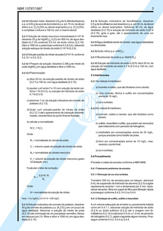 NBR 13797/1997 3 
5.2.10 Indicador misto: dissolver 0,5 g de S-difenilcarbazona 
p.a. e 0,05 g de azul-de-bromofenol p.a. em 75 mL de álcool 
etílico p.a. (C5H5OH) ou álcool isopropílico p.a. (C3H7OH), 
e completar o volume a 100 mL com o mesmo álcool. 
5.2.11 Solução de nitrato mercúrico monoidratado 0,141 N: 
dissolver 25 g de Hg(NO3)2.H2O) em 900 mL de água des-tilada 
(5.2.15) contendo 5,0 mL de ácido nítrico (5.2.16). 
Diluir a 1000 mL e padronizar conforme 5.2.8.2-b), utilizando 
solução-estoque de cloreto de sódio 0,141 N (5.2.6). 
5.2.12 Solução-padrão de nitrato de prata 0,0141 N: conforme 
5.2.12.1 e 5.2.12.2. 
5.2.12.1 Preparo da solução: dissolver 2,395 g de nitrato de 
prata (AgNO3) em água destilada e diluir a 1000 mL. 
5.2.12.2 Padronização: 
a) diluir 20 mL da solução-padrão de cloreto de sódio 
(5.2.7) a 100 mL com água destilada (5.2.15); 
b) ajustar o pH entre 7 e 10 com solução de ácido sul-fúrico 
1 N (5.2.2), ou solução de hidróxido de sódio 
0,1 N (5.2.4); 
c) adicionar 1 mL da solução indicadora de cromato de 
potássio (5.2.13); 
d) titular com solução-padrão de nitrato de prata 
(5.2.12.1) até o aparecimento de coloração amarela-rosada, 
característica do ponto final de titulação; 
e) calcular a normalidade: 
N1V1 = N2V2 
Onde: 
N1 = normalidade do cloreto de sódia 
V1 = volume usado da solução de cloreto de sódia 
N2 = normalidade do cloreto mercúrico 
V2 = volume da solução de nitrato mercúrico gasto 
na titulação (mL) 
f) calcular o fator de correção: 
fc 
0,0141 N 
N2 
= 
Onde: 
N = normalidade da solução de nitrato 
Nota: 1 mL AgNO3 0,0141 N = 500 HgCl-. 
5.2.13 Solução indicadora de cromato de potássio: dissolver 
50 g de cromato de potássio p.a. (K2CrO4) em um pouco de 
água destilada. Adicionar a solução de nitrato de prata 
(5.2.12) até a formação de um precipitado vermelho. Deixar 
em repouso por 2 h, filtrar e diluir a 1000 mL em água des-tilada 
(5.2.15). 
5.2.14 Solução indicadora de fenolftaleína: dissolver 
0,5 g de fenolftaleína (sal dissódico) p.a. em 50 mL de álcool 
etílico ou álcool isopropílico. Adicionar 50 mL de água 
destilada (5.2.15) e solução de hidróxido de sódio 0,02 N 
(5.2.18), gota a gota, até o aparecimento de uma cor 
levemente rosa. 
5.2.15 Água destilada isenta de cloreto: usar água redestilada 
ou deionizada. 
5.2.16 Ácido nítrico p.a. (HNO3). 
5.2.17 Bicarbonato de sódio p.a. (NaHCO3). 
5.2.18 Solução de hidróxido de sódio 0,02 N: diluir 20 mL da 
solução de hidróxido de sódio 0,1 N (5.2.4) a 100 mL com 
água destilada. 
5.3 Interferentes 
5.3.1 No método A interferem: 
a) brometo e iodeto, que são titulados como cloreto; 
b) íons cromato, férrico e sulfito em concentrações 
acima de 10 mg/L; 
c) cor e turbidez. 
5.3.2 No método B interferem: 
a) brometo, iodeto e cianeto, que são titulados como 
cloreto; 
b) sulfeto, tiossulfato e sulfito, que podem ser removidos 
pelo tratamento com peróxido de hidrogênio; 
c) ortofosfato em concentrações acima de 25 mg/L, 
porque precipita como fosfato de prata; 
d) ferro em concentrações acima de 10 mg/L, mas-carando 
o ponto final; 
e) cor e turbidez. 
5.4 Procedimento 
Proceder a coleta da amostra conforme a NBR 9898. 
5.4.1 Tratamento preliminar da amostra 
5.4.1.1 Remoção de cor e/ou turbidez 
Transferir 200 mL de amostra para um béquer, adicionar 
6 mL de suspensão de hidróxido de alumínio (5.2.5) e agitar 
rapidamente durante 1 min e lentamente por 5 min. Após, 
deixar decantar, filtrar em papel de filtro para filtração rápida 
e prosseguir conforme 5.4.2, 5.4.3 ou 5.4.4. 
5.4.1.2 Oxidação do sulfito, sulfeto e tiossulfato 
A um volume adequado de amostra ou previamente tratada 
como em 5.4.1.1, adicionar solução de hidróxido de sódio 
(5.2.4) ou ácido sulfúrico (5.2.2) até a viragem com fe-nolftaleína 
(5.2.14) e adicionar 0,5 mL a 1,0 mL de peróxido 
de hidrogênio (5.2.1), agitar e aguardar alguns minutos. Pros-seguir 
conforme 5.4.2, 5.4.3 ou 5.4.4. 
Cópia não autorizada 
 