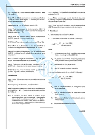 4 NBR 13797/1997 
5.4.2 Método A, para concentrações menores que 
100 mg Cl-/L 
5.4.2.1 Medir 100 mL da amostra ou uma alíquota diluída a 
100 mL que tenha até 10 mg de Cl e transferir para um fras-co 
de Erlenmeyer de 250 mL. 
5.4.2.2 Adicionar 1 mL do indicador ácido (5.2.9). 
5.4.2.3 Titular com solução de nitrato mercúrico 0,0141 N 
(5.2.8) até uma coloração púrpura, característica do ponto 
final (ver notas de 5.2.8.2). 
5.4.2.4 Titular uma prova em branco, usando água destilada 
(5.2.15), seguindo o mesmo procedimento. 
5.4.3 Método A, para concentrações maiores que 100 mg Cl/L 
5.4.3.1 Medir 50 mL da amostra ou uma alíquota diluída a 
50 mL e transferir para frasco de Erlenmeyer de 250 mL. 
5.4.3.2 Adicionar aproximadamente 0,5 mL do indicador misto 
(5.2.10) e misturar bem. A solução deve apresentar uma 
cor púrpura. 
5.4.3.3 Adicionar solução de ácido nítrico 0,1 N (5.2.3), gota 
a gota, até o desenvolvimento de cor amarela. 
5.4.3.4 Titular com solução de nitrato mercúrico 0,141 N 
(5.2.11) até o desenvolvimento da cor roxa permanente. 
5.4.3.5 Titular uma prova em branco, usando água destilada 
(5.2.15), seguindo o mesmo procedimento. 
5.4.4 Método B 
5.4.4.1 Medir 100 mL da amostra ou uma alíquota diluída a 
100 mL. 
Nota: Na presença de interferentes, proceder conforme 5.4.1. 
5.4.4.2 Ajustar o pH da amostra entre 7 e 10 com solução de 
ácido sulfúrico 1 N (5.2.2) ou solução de hidróxido de sódio 
0,1 N (5.2.4). 
Nota: De preferência, não utilizar eletrodo de referência do tipo 
cloreto. Se for usado este tipo, determinar a quantidade de 
ácido ou álcali necessário para obter pH entre 7 e 10 e des-cartar 
esta porção de amostra. Tratar uma porção da amos-tra 
em separado com a quantidade determinada de ácido ou 
álcali e continuar o procedimento. 
5.4.4.3 Adicionar 1 mL da solução indicadora de cromato de 
potássio (5.2.13). 
5.4.4.4 Titular com solução-padrão de nitrato de prata 
0,0141 N (5.2.12) até o aparecimento de cor amarela-rosada, 
característica do ponto final. 
5.4.4.5 Titular uma prova em branco, usando água destilada 
(5.2.15), seguindo o mesmo procedimento da amostra. 
6 Resultados 
6.1 Cálculo e expressão dos resultados 
6.1.1 A concentração de cloreto no método A é dada por: 
- = A B 
mg Cl / L 
(V - V ) N fc 35450 
mL da amostra 
Onde: 
VA = mL de solução de nitrato mercúrico gastos para 
titular a amostra (precisão ± 0,05 mL) 
VB = mL de solução de nitrato mercúrico gastos para 
titular prova em branco (precisão ± 0,05 mL) 
N = normalidade da solução de nitrato 
fc = fator de correção do nitrato mercúrico 
6.1.2 A concentração de cloreto no método B é dado por: 
- = A B 
mg Cl / L 
(V - V ) N fc 35450 
mL da amostra 
Onde: 
VA = mL da solução de nitrato de prata gastos para 
titular a amostra 
VB = mL da solução de nitrato de prata gastos para 
titular o branco 
fc = fator de correção da normalidade da solução de 
nitrato de prata 
N = normalidade da solução de nitrato 
/ANEXO 
Cópia não autorizada 
 