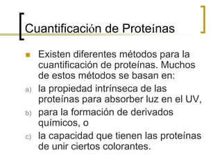Cuantificación de Proteínas
 Existen diferentes métodos para la
cuantificación de proteínas. Muchos
de estos métodos se basan en:
a) la propiedad intrínseca de las
proteínas para absorber luz en el UV,
b) para la formación de derivados
químicos, o
c) la capacidad que tienen las proteínas
de unir ciertos colorantes.
 