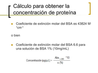 Cálculo para obtener la
concentración de proteína
 Coeficiente de extinción molar del BSA es 43824 M-
1cm-1
o bien
 Coeficiente de extinción molar del BSA 6.6 para
una solución de BSA 1% (10mg/mL)
 