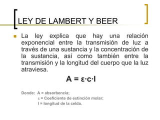 LEY DE LAMBERT Y BEER
 La ley explica que hay una relación
exponencial entre la transmisión de luz a
través de una sustancia y la concentración de
la sustancia, así como también entre la
transmisión y la longitud del cuerpo que la luz
atraviesa.
A = ε·c·l
Donde: A = absorbencia;
 = Coeficiente de extinción molar;
l = longitud de la celda.
 