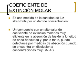 COEFICIENTE DE
EXTINCIÓN MOLAR
 Es una medida de la cantidad de luz
absorbida por unidad de concentración.
 Un compuesto con un alto valor de
coeficiente de extinción molar es muy
eficiente en la absorción de luz de la longitud
de onda adecuada y, por lo tanto, puede
detectarse por medidas de absorción cuando
se encuentra en disolución a
concentraciones muy BAJAS.
 
