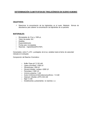 DETERMINACIÓN CUANTITATIVADE TRIGLICÉRIDOS EN SUERO HUMANO
OBJETIVOS:
 Determinar la concentración de los triglicéridos en el suero. Mediante fórmula de
absorbencia para obtener la concentración de triglicéridos de un paciente.
MATERIALES:
• Micropipetas de 10 μL y 1000 μL
• Tubos de prueba 5ml
• Gradillas
• Espectrofotómetro
• Puntas para micropipetas
• Reactivos : triglicéridos(GPO-PAP)
•
Conservados entre 2° y 8°C. y protegidos de la luz, estables hasta la fecha de caducidad
indicada en la etiqueta.
Composición del Reactivo Enzimático:
o Buffer Pipes pH 7,2 50 mM
o Lipasa (microbial) >1000 U/l
o Glicerokinasa >500 U/l
o Glicerol-3-fosfato oxidasa >2000 U/l
o Peroxidasa >1000 U/l
o 4-Amino antipirina 1 mM
o Acido 3,5-Dicloro-2-Hidroxibencensulfónico 1.5 mM
o Adenosín trifosfato (ATP) 0.50 mM
o Mg2+ 5 mM
o Estabilizantes y preservantes no reactivos c.s
 