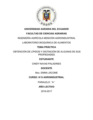 UNIVERSIDAD AGRARIA DEL ECUADOR
FACULTAD DE CIENCIAS AGRARIAS
INGENIERÍA AGRÍCOLA MENCIÓN AGROINDUSTRIAL
LABORATORIO BIOQUÍMICA DE ALIMENTOS
TEMA PRÁCTICA
OBTENCIÓN DE LÍPIDOS Y DISTINCIÓN DE ALGUNAS DE SUS
PROPIEDADES
ESTUDIANTE
CINDY NAVAS PALADINES
DOCENTE
Msc. EMMA JÁCOME
CURSO: IV S AGROINDUSTRIAL
PARALELO ´´A´´
AÑO LECTIVO
2016-2017
 