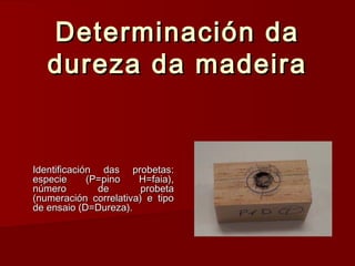 Determinación daDeterminación da
dureza da madeiradureza da madeira
Identificación das probetas:Identificación das probetas:
especie (P=pino H=faia),especie (P=pino H=faia),
número de probetanúmero de probeta
(numeración correlativa) e tipo(numeración correlativa) e tipo
de ensaio (D=Dureza).de ensaio (D=Dureza).
 