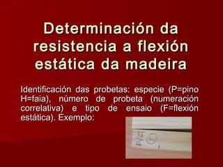 Determinación daDeterminación da
resistencia a flexiónresistencia a flexión
estática da madeiraestática da madeira
Identificación das probetas: especie (P=pinoIdentificación das probetas: especie (P=pino
H=faia), número de probeta (numeraciónH=faia), número de probeta (numeración
correlativa) e tipo de ensaio (F=flexióncorrelativa) e tipo de ensaio (F=flexión
estática). Exemplo:estática). Exemplo:
 