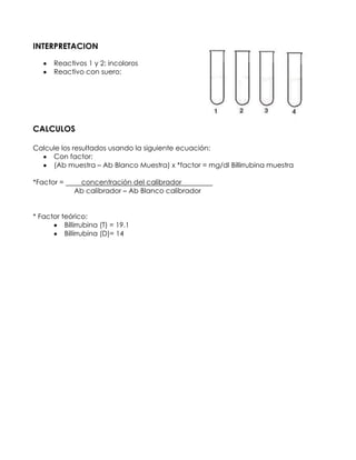 INTERPRETACION
Reactivos 1 y 2: incoloros
Reactivo con suero:
CALCULOS
Calcule los resultados usando la siguiente ecuación:
Con factor:
(Ab muestra – Ab Blanco Muestra) x *factor = mg/dl Billirrubina muestra
*Factor = concentración del calibrador r
Ab calibrador – Ab Blanco calibrador
* Factor teórico:
Billirrubina (T) = 19.1
Billirrubina (D)= 14
 