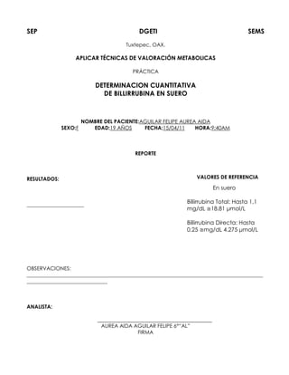 SEP DGETI SEMS
Tuxtepec, OAX.
APLICAR TÉCNICAS DE VALORACIÓN METABOLICAS
PRÁCTICA
DETERMINACION CUANTITATIVA
DE BILLIRRUBINA EN SUERO
NOMBRE DEL PACIENTE:AGUILAR FELIPE AUREA AIDA
SEXO:F EDAD:19 AÑOS FECHA:15/04/11 HORA:9:40AM
REPORTE
RESULTADOS:
______________________
OBSERVACIONES:
___________________________________________________________________________________________
_______________________________
ANALISTA:
AUREA AIDA AGUILAR FELIPE 6°“AL”
FIRMA
VALORES DE REFERENCIA
En suero
Billirrubina Total: Hasta 1,1
mg/dL ≅18.81 μmol/L
Billirrubina Directa: Hasta
0,25 ≅mg/dL 4.275 μmol/L
 