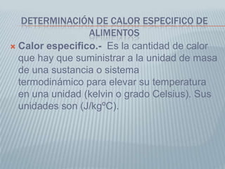 DETERMINACIÓN DE CALOR ESPECIFICO DE
ALIMENTOS
 Calor especifico.- Es la cantidad de calor
que hay que suministrar a la unidad de masa
de una sustancia o sistema
termodinámico para elevar su temperatura
en una unidad (kelvin o grado Celsius). Sus
unidades son (J/kgºC).
 