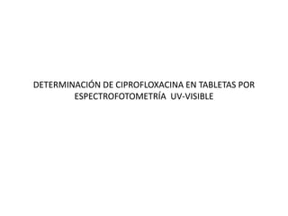 DETERMINACIÓN DE CIPROFLOXACINA EN TABLETAS POR
ESPECTROFOTOMETRÍA UV-VISIBLE
 