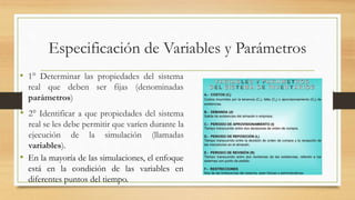 Especificación de Variables y Parámetros 
• 1° Determinar las propiedades del sistema 
real que deben ser fijas (denominadas 
parámetros) 
• 2° Identificar a que propiedades del sistema 
real se les debe permitir que varíen durante la 
ejecución de la simulación (llamadas 
variables). 
• En la mayoría de las simulaciones, el enfoque 
está en la condición de las variables en 
diferentes puntos del tiempo. 
 