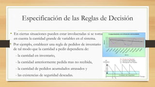 Especificación de las Reglas de Decisión 
• En ciertas situaciones pueden estar involucradas si se toma 
en cuenta la cantidad grande de variables en el sistema. 
• Por ejemplo, establecer una regla de pedidos de inventario 
de tal modo que la cantidad a pedir dependiera de: 
- la cantidad en inventario, 
- la cantidad anteriormente pedida mas no recibida, 
- la cantidad de pedidos acumulados atrasados y 
- las existencias de seguridad deseadas. 
 