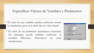Especificar Valores de Variables y Parámetros 
• El valor de una variable cambia conforme avanza 
la simulación, pero se le debe dar un valor inicial. 
• El valor de un parámetro permanece constante; 
sin embargo, puede cambiar conforme se 
estudian diferentes alternativas en otras 
simulaciones. 
 