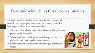 Determinación de las Condiciones Iniciales 
• Es una decisión táctica en la simulación, porque el 
modelo se sesga por una serie de valores iniciales 
hasta que se llega a un estado estable. 
1) Descartar los datos generados durante las primeras 
partes de la ejecución 
2) Seleccionar las condiciones iniciales que reducen la 
duración del periodo de calentamiento 
3) Seleccionar las condiciones iniciales que eliminan el 
sesgo. 
 
