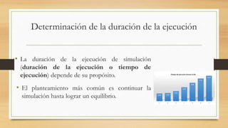 Determinación de la duración de la ejecución 
• La duración de la ejecución de simulación 
(duración de la ejecución o tiempo de 
ejecución) depende de su propósito. 
• El planteamiento más común es continuar la 
simulación hasta lograr un equilibrio. 
 