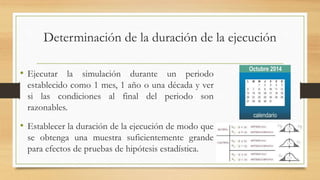Determinación de la duración de la ejecución 
• Ejecutar la simulación durante un periodo 
establecido como 1 mes, 1 año o una década y ver 
si las condiciones al final del periodo son 
razonables. 
• Establecer la duración de la ejecución de modo que 
se obtenga una muestra suficientemente grande 
para efectos de pruebas de hipótesis estadística. 
 
