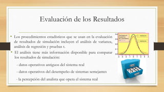Evaluación de los Resultados 
• Los procedimientos estadísticos que se usan en la evaluación 
de resultados de simulación incluyen el análisis de varianza, 
análisis de regresión y pruebas t. 
• El análisis tiene más información disponible para comparar 
los resultados de simulación: 
- datos operativos antiguos del sistema real 
- datos operativos del desempeño de sistemas semejantes 
- la percepción del analista que opera el sistema real 
 