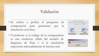 Validación 
• Se refiere a probar el programa de 
computación para garantizar que la 
simulación está bien. 
• Corroborar si el código de la computadora 
es una traslación válida del modelo de 
diagrama de flujo y si la simulación 
representa adecuadamente al sistema real. 
 