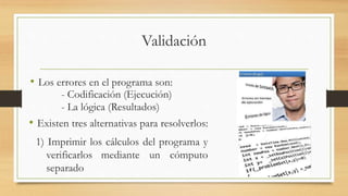 Validación 
• Los errores en el programa son: 
- Codificación (Ejecución) 
- La lógica (Resultados) 
• Existen tres alternativas para resolverlos: 
1) Imprimir los cálculos del programa y 
verificarlos mediante un cómputo 
separado 
 
