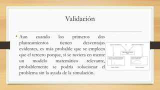 Validación 
• Aun cuando los primeros dos 
planteamientos tienen desventajas 
evidentes, es más probable que se empleen 
que el tercero porque, si se tuviera en mente 
un modelo matemático relevante, 
probablemente se podría solucionar el 
problema sin la ayuda de la simulación. 
 