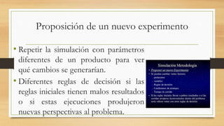 Proposición de un nuevo experimento 
• Repetir la simulación con parámetros 
diferentes de un producto para ver 
qué cambios se generarían. 
• Diferentes reglas de decisión si las 
reglas iniciales tienen malos resultados 
o si estas ejecuciones produjeron 
nuevas perspectivas al problema. 
 