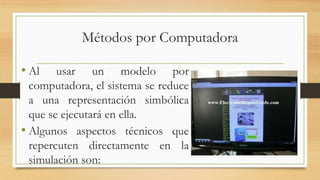 Métodos por Computadora 
• Al usar un modelo por 
computadora, el sistema se reduce 
a una representación simbólica 
que se ejecutará en ella. 
• Algunos aspectos técnicos que 
repercuten directamente en la 
simulación son: 
 