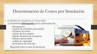 Determinación de Costos por Simulación 
• El Modelo de simulación en costos debe: 
1) Suministrar información para la elaboración de: 
- presupuestos 
- estados de resultados proyectados 
- informes de costos 
- cálculo del lote óptimo 
- cálculo del punto de nivelación 
- balances proyectados 
- análisis de capacidad 
- pronósticos de todo tipo 
Requerido para la toma de decisiones 
 