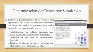 Determinación de Costos por Simulación 
2) Permitir la parametrización de las variables más 
significativas del diseño de diferentes escenarios, 
que simule las tendencias y eventos inesperados 
dentro del proceso estudiado, como: 
- Modificaciones de políticas cambiarias que 
hacen inaccesibles usar insumos importados 
- Variación en las tasas de financiamiento 
bancario 
- Huelgas de obreros o nuevas paritarias que 
afectan los costos de la mano de obra. 
 