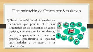 Determinación de Costos por Simulación 
5) Tener un módulo administrador de 
decisiones que permita el manejo 
simultaneo de las decisiones de varios 
equipos, con sus propios resultados, 
pero compartiendo el escenario 
principal, garantizando la igualdad 
oportunidades y de acceso a la 
información. 
 