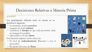 Decisiones Relativas a Materia Prima 
¿Cuánto? 
Los participantes deberán tener en cuenta en su 
decisión lo siguiente: 
• no mantener stocks excesivos 
• asegurar un stock mínimo 
• considerar el tiempo en que cada proveedor tarda 
en entregar los pedidos 
• aprovechar o no una oferta 
Esta decisión impacta (entre otros) en: 
• El nivel de endeudamiento (Bancario o con el 
proveedor) 
• El cálculo del costo de Tener 
 