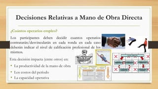 Decisiones Relativas a Mano de Obra Directa 
¿Cuántos operarios empleo? 
Los participantes deben decidir cuantos operarios 
contratarán/desvincularán en cada ronda en cada caso 
deberán indicar el nivel de calificación profesional de los 
mismos. 
Esta decisión impacta (entre otros) en: 
• La productividad de la mano de obra 
• Los costos del período 
• La capacidad operativa 
 
