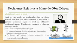 Decisiones Relativas a Mano de Obra Directa 
¿Cuánto remunero la hora? 
Aquí, en cada ronda, los involucrados fijan los valores 
horarios netos con que están dispuestos a remunerar al 
personal jornalizado según su nivel de calificación 
profesional, además deberán tener en cuenta el efecto de 
las cargas sociales. 
Esta decisión impacta (entre otros) en: 
• El costo de la mano de obra jornalizada al que deben 
agregarse las cargas sociales. 
• La calidad del recurso humano contratado y su 
correspondiente rendimiento 
 