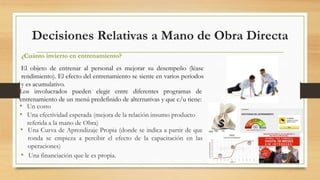 Decisiones Relativas a Mano de Obra Directa 
¿Cuánto invierto en entrenamiento? 
El objeto de entrenar al personal es mejorar su desempeño (léase 
rendimiento). El efecto del entrenamiento se siente en varios períodos 
y es acumulativo. 
Los involucrados pueden elegir entre diferentes programas de 
entrenamiento de un menú predefinido de alternativas y que c/u tiene: 
• Un costo 
• Una efectividad esperada (mejora de la relación insumo producto 
referida a la mano de Obra) 
• Una Curva de Aprendizaje Propia (donde se indica a partir de que 
ronda se empieza a percibir el efecto de la capacitación en las 
operaciones) 
• Una financiación que le es propia. 
 