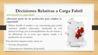 Decisiones Relativas a Carga Fabril 
¿Incremento la capacidad? 
¿Tercerizo parte de mi producción para ampliar la 
capacidad? 
• Deben decidir si acuden a un outsourcing para poder 
satisfacer pedidos adicionales, asumiendo de esta 
manera el riesgo por el incumplimiento de este tercero y 
las diferencias en el costo que supone acudir a la 
producción de un tercero 
Esta decisión impacta (entre otros) en: 
• El costo del período 
• El presupuesto financiero del período 
 