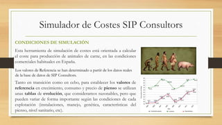 Simulador de Costes SIP Consultors 
CONDICIONES DE SIMULACIÓN 
Esta herramienta de simulación de costes está orientada a calcular 
el coste para producción de animales de carne, en las condiciones 
comerciales habituales en España. 
Los valores de Referencia se han determinado a partir de los datos reales 
de la base de datos de SIP Consultors. 
Tanto en transición como en cebo, para establecer los valores de 
referencia en crecimiento, consumo y precio de pienso se utilizan 
unas tablas de evolución, que consideramos razonables, pero que 
pueden variar de forma importante según las condiciones de cada 
explotación (instalaciones, manejo, genética, características del 
pienso, nivel sanitario, etc). 
 