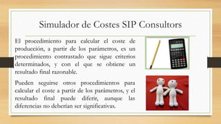 Simulador de Costes SIP Consultors 
El procedimiento para calcular el coste de 
producción, a partir de los parámetros, es un 
procedimiento contrastado que sigue criterios 
determinados, y con el que se obtiene un 
resultado final razonable. 
Pueden seguirse otros procedimientos para 
calcular el coste a partir de los parámetros, y el 
resultado final puede diferir, aunque las 
diferencias no deberían ser significativas. 
 