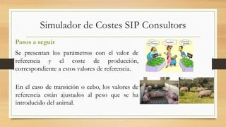 Simulador de Costes SIP Consultors 
Pasos a seguir 
Se presentan los parámetros con el valor de 
referencia y el coste de producción, 
correspondiente a estos valores de referencia. 
En el caso de transición o cebo, los valores de 
referencia están ajustados al peso que se ha 
introducido del animal. 
 