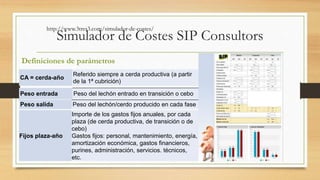 http://www.3tres3.com/simulador-de-costes/ 
Simulador de Costes SIP Consultors 
Definiciones de parámetros 
CA = cerda-año 
Referido siempre a cerda productiva (a partir 
de la 1ª cubrición) 
Peso entrada Peso del lechón entrado en transición o cebo 
Peso salida Peso del lechón/cerdo producido en cada fase 
Fijos plaza-año 
Importe de los gastos fijos anuales, por cada 
plaza (de cerda productiva, de transición o de 
cebo) 
Gastos fijos: personal, mantenimiento, energía, 
amortización económica, gastos financieros, 
purines, administración, servicios. técnicos, 
etc. 
 
