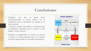 Conclusiones 
• Cualquier cosa que se pueda hacer 
matemáticamente se puede realizar con la 
simulación; pero, la simulación no siempre es la 
mejor opción. 
• Cuando el análisis matemático es adecuado para 
un problema específico, por lo común es más 
rápido y menos costoso. 
• También es comprobable en cuanto a la técnica 
se refiere, y la única pregunta real es si el sistema 
está bien representado en el modelo matemático. 
 