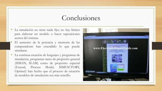 Conclusiones 
• La simulación no tiene nada fijo; no hay límites 
para elaborar un modelo o hacer suposiciones 
acerca del sistema. 
• El aumento de la potencia y memoria de las 
computadoras han extendido lo que puede 
simularse. 
• La continua creación de lenguajes y programas de 
simulación, programas tanto de propósito general 
(SIMAN, SLAM) como de propósito especial 
(Extend, Process Model, SIMFACTORY, 
Optima!) han hecho que el proceso de creación 
de modelos de simulación sea más sencillo. 
 