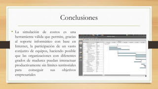 Conclusiones 
• La simulación de costos es una 
herramienta válida que permite, gracias 
al soporte informático con base en 
Internet, la participación de un vasto 
conjunto de equipos, haciendo posible 
que las organizaciones con diferentes 
grados de madurez puedan interactuar 
productivamente sin límites territoriales 
para conseguir sus objetivos 
empresariales 
 