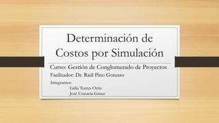 Determinación de 
Costos por Simulación 
Curso: Gestión de Conglomerado de Proyectos 
Facilitador: Dr. Raúl Pino Gotusso 
Integrantes: 
Lidia Torres Ortiz 
José Unzueta Graus 
 