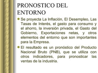 PRONOSTICO DEL ENTORNO Se proyecta La Inflación, El Desempleo, Las Tasas de Interés, el gasto para consumo y el ahorro, la inversión privada, el Gasto del Gobierno, Exportaciones netas, y otros elementos del entorno que son importantes para la Empresa.  El resultado es un pronóstico del Producto Nacional Bruto (PNB), que se utiliza con otros indicadores, para pronosticar las ventas de la industria. 