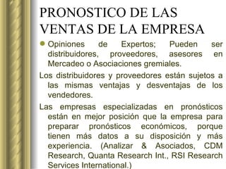 PRONOSTICO DE LAS VENTAS DE LA EMPRESA Opiniones de Expertos; Pueden ser distribuidores, proveedores, asesores en Mercadeo o Asociaciones gremiales. Los distribuidores y proveedores están sujetos a las mismas ventajas y desventajas de los vendedores. Las empresas especializadas en pronósticos están en mejor posición que la empresa para preparar pronósticos económicos, porque tienen más datos a su disposición y más experiencia. (Analizar & Asociados, CDM Research, Quanta Research Int., RSI Research Services International.) 