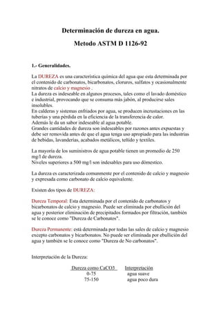 Determinación de dureza en agua.
                     Metodo ASTM D 1126-92


1.- Generalidades.

La DUREZA es una característica química del agua que esta determinada por
el contenido de carbonatos, bicarbonatos, cloruros, sulfatos y ocasionalmente
nitratos de calcio y magnesio .
La dureza es indeseable en algunos procesos, tales como el lavado doméstico
e industrial, provocando que se consuma más jabón, al producirse sales
insolubles.
En calderas y sistemas enfriados por agua, se producen incrustaciones en las
tuberías y una pérdida en la eficiencia de la transferencia de calor.
Además le da un sabor indeseable al agua potable.
Grandes cantidades de dureza son indeseables por razones antes expuestas y
debe ser removida antes de que el agua tenga uso apropiado para las industrias
de bebidas, lavanderías, acabados metálicos, teñído y textiles.

La mayoría de los suministros de agua potable tienen un promedio de 250
mg/l de dureza.
Niveles superiores a 500 mg/l son indesables para uso dómestico.

La dureza es caracterizada comunmente por el contenido de calcio y magnesio
y expresada como carbonato de calcio equivalente.

Existen dos tipos de DUREZA:

Dureza Temporal: Esta determinada por el contenido de carbonatos y
bicarbonatos de calcio y magnesio. Puede ser eliminada por ebullición del
agua y posterior eliminación de precipitados formados por filtración, también
se le conoce como "Dureza de Carbonatos".

Dureza Permanente: está determinada por todas las sales de calcio y magnesio
excepto carbonatos y bicarbonatos. No puede ser eliminada por ebullición del
agua y también se le conoce como "Dureza de No carbonatos".


Interpretación de la Dureza:

                     Dureza como CaCO3        Interpretación
                           0-75                agua suave
                          75-150               agua poco dura
 