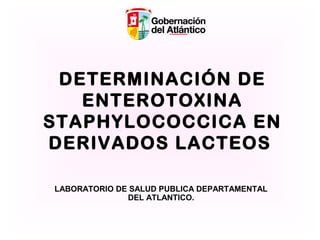 DETERMINACIÓN DE
ENTEROTOXINA
STAPHYLOCOCCICA EN
DERIVADOS LACTEOS
LABORATORIO DE SALUD PUBLICA DEPARTAMENTAL
DEL ATLANTICO.

 