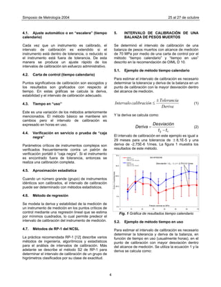 Simposio de Metrología 2004 25 al 27 de octubre
5. INTERVALO DE CALIBRACIÓN DE UNA
BALANZA DE PESOS MUERTOS
4.1. Ajuste automático o en “escalera” (tiempo
calendario)
Se determinó el intervalo de calibración de una
balanza de pesos muertos con alcance de medición
de 70 MPa por medio de una carta de control por el
método “tiempo calendario” y “tiempo en uso”
descrito en la recomendación de OIML D 10.
Cada vez que un instrumento es calibrado, el
intervalo de calibración es extendido si el
instrumento está dentro de tolerancia, o reducido si
el instrumento está fuera de tolerancia. De esta
manera se produce un ajuste rápido de los
intervalos de calibración sin esfuerzo administrativo.
5.1. Ejemplo de método tiempo calendario
4.2. Carta de control (tiempo calendario)
Para estimar el intervalo de calibración es necesario
determinar la tolerancia y deriva de la balanza en un
punto de calibración con la mayor desviación dentro
del alcance de medición.
Puntos significativos de calibración son escogidos y
los resultados son graficados con respecto al
tiempo. En estas gráficas se calcula la deriva,
estabilidad y el intervalo de calibración adecuado.
Deriva
Tolerancia
ncalibracióIntervalo
±
≤ (1)4.3. Tiempo en “uso”
Este es una variación de los métodos anteriormente
mencionados. El método básico se mantiene sin
cambios pero el intervalo de calibración es
expresado en horas en uso.
Y la deriva se calcula como:
12 tt
Desviación
Deriva
−
= (2)
4.4. Verificación en servicio o prueba de “caja
negra” El intervalo de calibración en este ejemplo es igual a
29 meses para una tolerancia de 8,1E-5 y una
deriva de -2,75E-6 1/mes. La figura 1 muestra los
resultados de este método.
±
Parámetros críticos de instrumentos complejos son
verificados frecuentemente contra un patrón de
verificación portátil ó “caja negra”. Si el instrumento
es encontrado fuera de tolerancia, entonces se
realiza una calibración completa.
4.5. Aproximación estadística
Cuando un número grande (grupo) de instrumentos
idénticos son calibrados, el intervalo de calibración
puede ser determinado con métodos estadísticos.
4.6. Método de regresión -1
Se modela la deriva y estabilidad de la medición de
un instrumento de medición en los puntos críticos de
control mediante una regresión lineal que se estima
por mínimos cuadrados, lo cual permite predecir el
intervalo de calibración del instrumento de medición.
-2
MA-BPM02/98
E-4
E-4
-5E-5
0E+0
5E-5
1E-4
0 10 20 30 40 50 60 7
Presión nominal en MPa
Error±Incertidumbre
CENAM
(2003-05-07)
CNM -CC-720-117/2003
CENAM
(2001-05-28)
CNM -CC-720-111/2001
Desviación / (t2 - t1 ) = -2,75 E-6 1/mes
0
Fig. 1 Gráfica de resultados tiempo calendario
5.2. Ejemplo de método tiempo en uso
4.7. Métodos de RP-1 del NCSL Para estimar el intervalo de calibración es necesario
determinar la tolerancia y deriva de la balanza, en
función de tiempo en uso (usualmente horas), en el
punto de calibración con mayor desviación dentro
del alcance de medición. Se utiliza la ecuación 1 y la
deriva se calcula como:
La práctica recomendada RP-1 [12] describe varios
métodos de ingeniería, algorítmicos y estadísticos
para el análisis de intervalos de calibración. Más
adelante se describe el método S2 de RP-1 para
determinar el intervalo de calibración de un grupo de
higrómetros clasificados por su clase de exactitud.
4
 